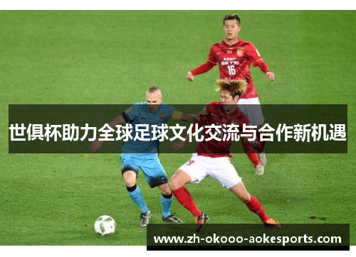 世俱杯助力全球足球文化交流与合作新机遇