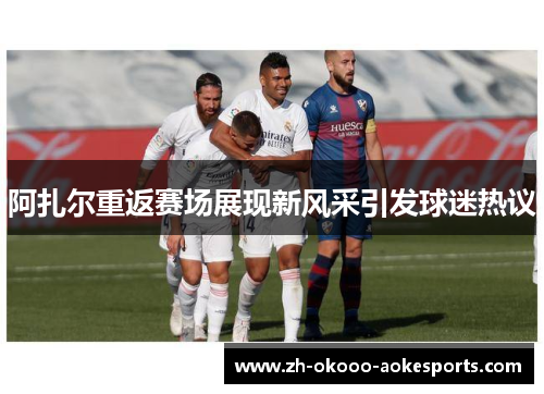 阿扎尔重返赛场展现新风采引发球迷热议